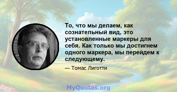 То, что мы делаем, как сознательный вид, это установленные маркеры для себя. Как только мы достигнем одного маркера, мы перейдем к следующему.