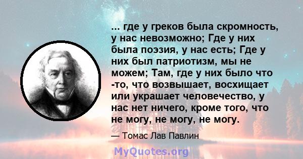 ... где у греков была скромность, у нас невозможно; Где у них была поэзия, у нас есть; Где у них был патриотизм, мы не можем; Там, где у них было что -то, что возвышает, восхищает или украшает человечество, у нас нет