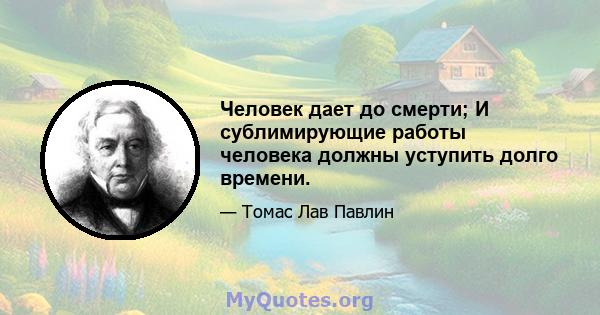 Человек дает до смерти; И сублимирующие работы человека должны уступить долго времени.