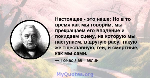 Настоящее - это наше; Но в то время как мы говорим, мы прекращаем его владение и покидаем сцену, на которую мы наступаем, в другую расу, такую ​​же тщеславную, гей, и смертные, как мы сами.