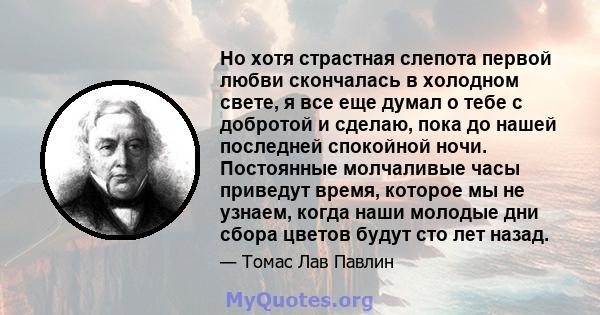 Но хотя страстная слепота первой любви скончалась в холодном свете, я все еще думал о тебе с добротой и сделаю, пока до нашей последней спокойной ночи. Постоянные молчаливые часы приведут время, которое мы не узнаем,