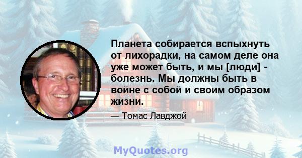 Планета собирается вспыхнуть от лихорадки, на самом деле она уже может быть, и мы [люди] - болезнь. Мы должны быть в войне с собой и своим образом жизни.