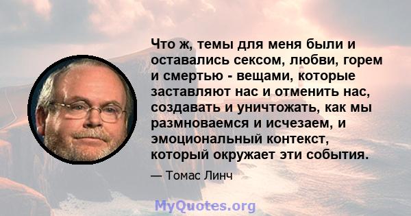 Что ж, темы для меня были и оставались сексом, любви, горем и смертью - вещами, которые заставляют нас и отменить нас, создавать и уничтожать, как мы размноваемся и исчезаем, и эмоциональный контекст, который окружает