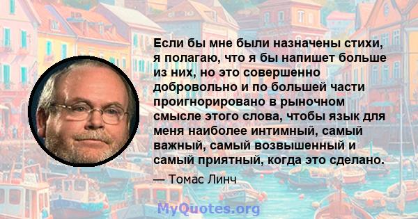 Если бы мне были назначены стихи, я полагаю, что я бы напишет больше из них, но это совершенно добровольно и по большей части проигнорировано в рыночном смысле этого слова, чтобы язык для меня наиболее интимный, самый