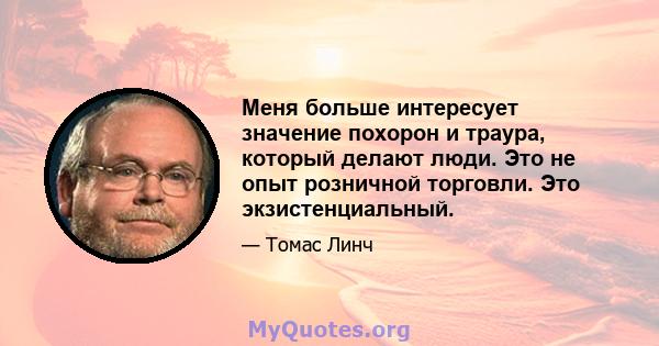 Меня больше интересует значение похорон и траура, который делают люди. Это не опыт розничной торговли. Это экзистенциальный.