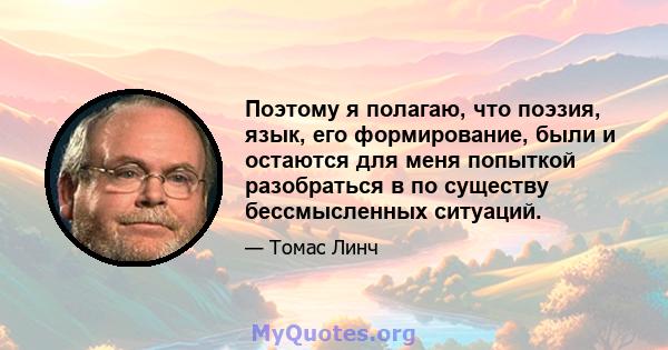 Поэтому я полагаю, что поэзия, язык, его формирование, были и остаются для меня попыткой разобраться в по существу бессмысленных ситуаций.