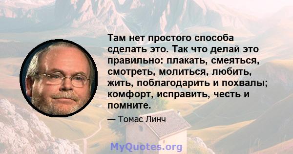 Там нет простого способа сделать это. Так что делай это правильно: плакать, смеяться, смотреть, молиться, любить, жить, поблагодарить и похвалы; комфорт, исправить, честь и помните.