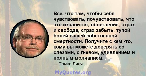 Все, что там, чтобы себя чувствовать, почувствовать, что это избавится, облегчение, страх и свобода, страх забыть, тупой болей вашей собственной смертности. Получите с кем -то, кому вы можете доверять со слезами, с