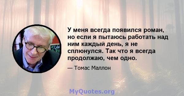 У меня всегда появился роман, но если я пытаюсь работать над ним каждый день, я не сплюнулся. Так что я всегда продолжаю, чем одно.