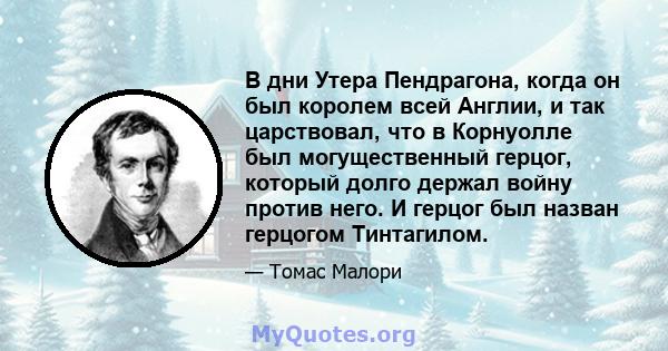 В дни Утера Пендрагона, когда он был королем всей Англии, и так царствовал, что в Корнуолле был могущественный герцог, который долго держал войну против него. И герцог был назван герцогом Тинтагилом.