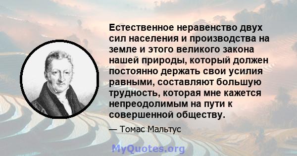 Естественное неравенство двух сил населения и производства на земле и этого великого закона нашей природы, который должен постоянно держать свои усилия равными, составляют большую трудность, которая мне кажется