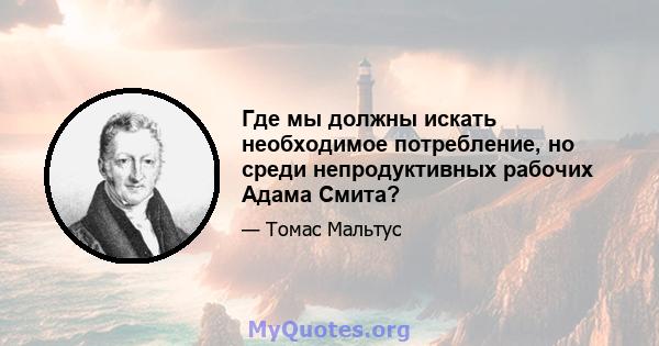 Где мы должны искать необходимое потребление, но среди непродуктивных рабочих Адама Смита?