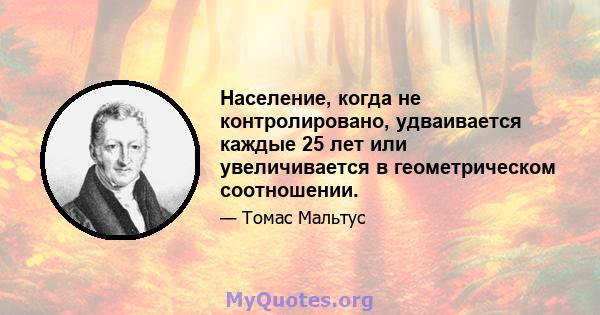 Население, когда не контролировано, удваивается каждые 25 лет или увеличивается в геометрическом соотношении.