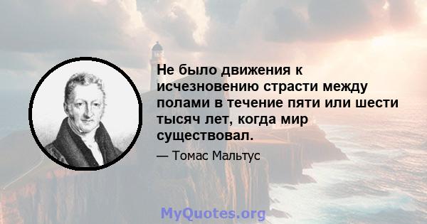 Не было движения к исчезновению страсти между полами в течение пяти или шести тысяч лет, когда мир существовал.