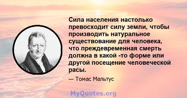 Сила населения настолько превосходит силу земли, чтобы производить натуральное существование для человека, что преждевременная смерть должна в какой -то форме или другой посещение человеческой расы.