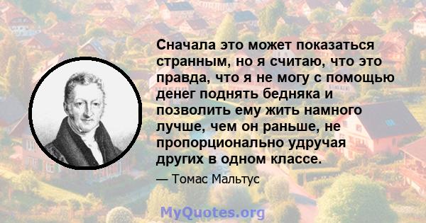 Сначала это может показаться странным, но я считаю, что это правда, что я не могу с помощью денег поднять бедняка и позволить ему жить намного лучше, чем он раньше, не пропорционально удручая других в одном классе.