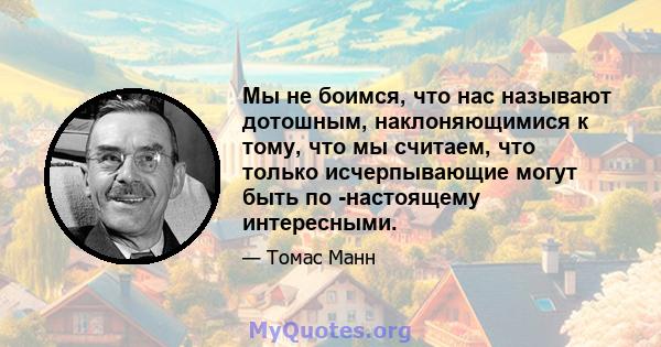 Мы не боимся, что нас называют дотошным, наклоняющимися к тому, что мы считаем, что только исчерпывающие могут быть по -настоящему интересными.