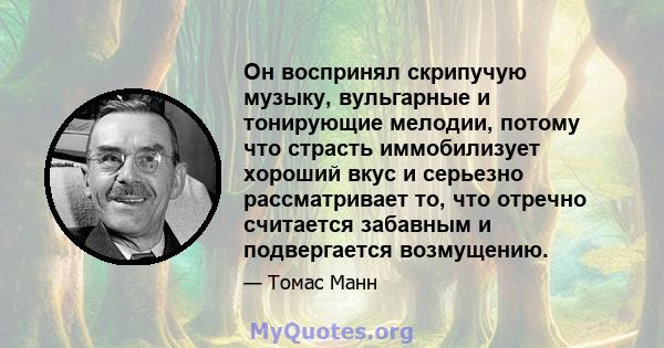 Он воспринял скрипучую музыку, вульгарные и тонирующие мелодии, потому что страсть иммобилизует хороший вкус и серьезно рассматривает то, что отречно считается забавным и подвергается возмущению.