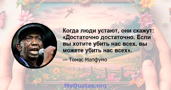 Когда люди устают, они скажут: «Достаточно достаточно. Если вы хотите убить нас всех, вы можете убить нас всех».