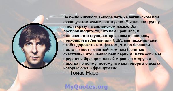 Не было никакого выбора петь на английском или французском языке, вот и дело. Мы начали группу и пели сразу на английском языке. Вы воспроизводите то, что вам нравится, и большинство групп, которые нам нравились,