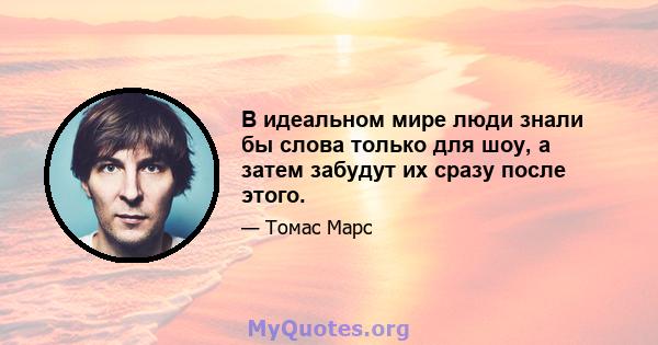 В идеальном мире люди знали бы слова только для шоу, а затем забудут их сразу после этого.