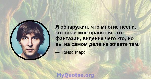 Я обнаружил, что многие песни, которые мне нравятся, это фантазии, видение чего -то, но вы на самом деле не живете там.