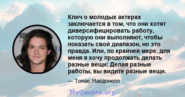 Клич о молодых актерах заключается в том, что они хотят диверсифицировать работу, которую они выполняют, чтобы показать свой диапазон, но это правда. Или, по крайней мере, для меня я хочу продолжать делать разные вещи;