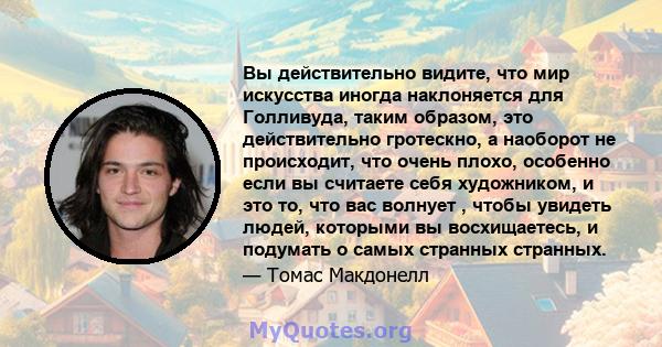 Вы действительно видите, что мир искусства иногда наклоняется для Голливуда, таким образом, это действительно гротескно, а наоборот не происходит, что очень плохо, особенно если вы считаете себя художником, и это то,