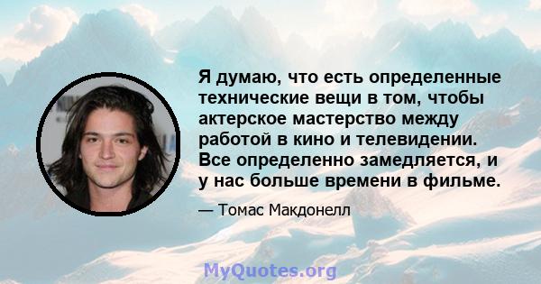 Я думаю, что есть определенные технические вещи в том, чтобы актерское мастерство между работой в кино и телевидении. Все определенно замедляется, и у нас больше времени в фильме.