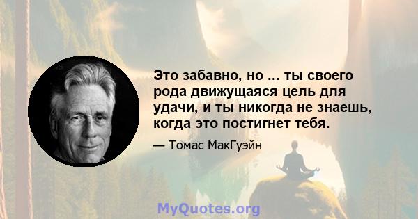 Это забавно, но ... ты своего рода движущаяся цель для удачи, и ты никогда не знаешь, когда это постигнет тебя.