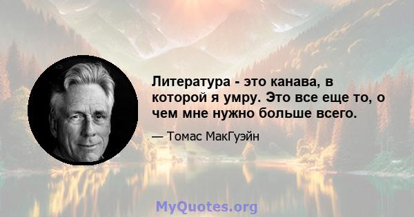 Литература - это канава, в которой я умру. Это все еще то, о чем мне нужно больше всего.