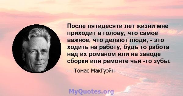 После пятидесяти лет жизни мне приходит в голову, что самое важное, что делают люди, - это ходить на работу, будь то работа над их романом или на заводе сборки или ремонте чьи -то зубы.