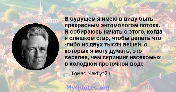 В будущем я имею в виду быть прекрасным энтомологом потока. Я собираюсь начать с этого, когда я слишком стар, чтобы делать что -либо из двух тысяч вещей, о которых я могу думать, это веселее, чем скрининг насекомых в