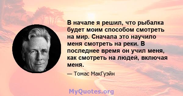 В начале я решил, что рыбалка будет моим способом смотреть на мир. Сначала это научило меня смотреть на реки. В последнее время он учил меня, как смотреть на людей, включая меня.