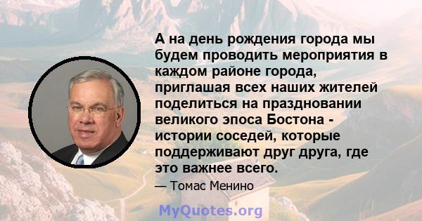 А на день рождения города мы будем проводить мероприятия в каждом районе города, приглашая всех наших жителей поделиться на праздновании великого эпоса Бостона - истории соседей, которые поддерживают друг друга, где это 