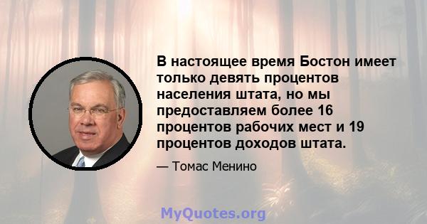 В настоящее время Бостон имеет только девять процентов населения штата, но мы предоставляем более 16 процентов рабочих мест и 19 процентов доходов штата.