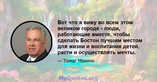 Вот что я вижу во всем этом великом городе - люди, работающие вместе, чтобы сделать Бостон лучшим местом для жизни и воспитания детей, расти и осуществлять мечты.