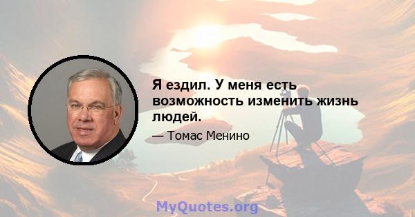 Я ездил. У меня есть возможность изменить жизнь людей.