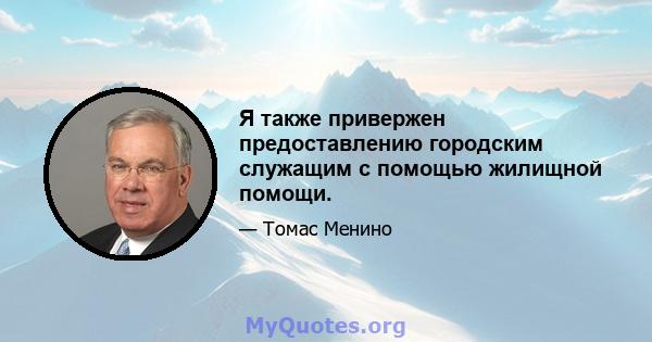 Я также привержен предоставлению городским служащим с помощью жилищной помощи.