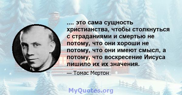 .... это сама сущность христианства, чтобы столкнуться с страданиями и смертью не потому, что они хороши не потому, что они имеют смысл, а потому, что воскресение Иисуса лишило их их значения.