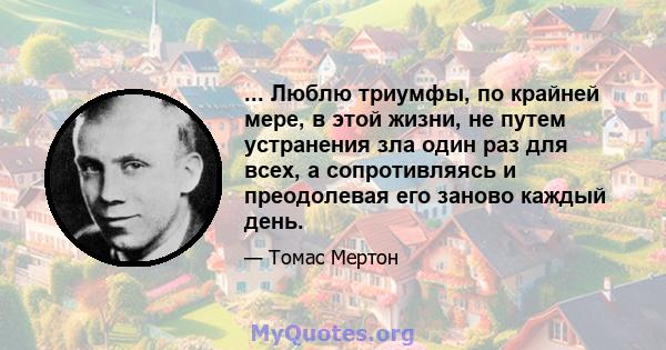 ... Люблю триумфы, по крайней мере, в этой жизни, не путем устранения зла один раз для всех, а сопротивляясь и преодолевая его заново каждый день.