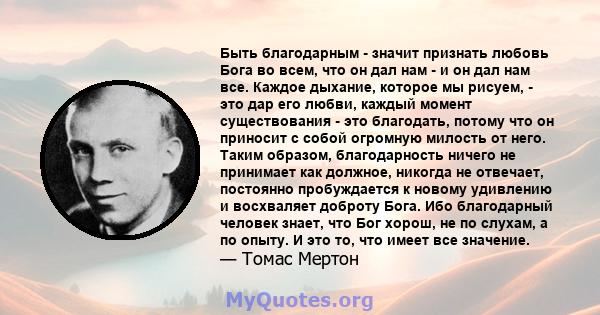 Быть благодарным - значит признать любовь Бога во всем, что он дал нам - и он дал нам все. Каждое дыхание, которое мы рисуем, - это дар его любви, каждый момент существования - это благодать, потому что он приносит с