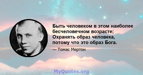 Быть человеком в этом наиболее бесчеловечном возрасте; Охранять образ человека, потому что это образ Бога.