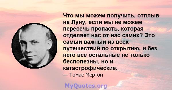 Что мы можем получить, отплыв на Луну, если мы не можем пересечь пропасть, которая отделяет нас от нас самих? Это самый важный из всех путешествий по открытию, и без него все остальные не только бесполезны, но и