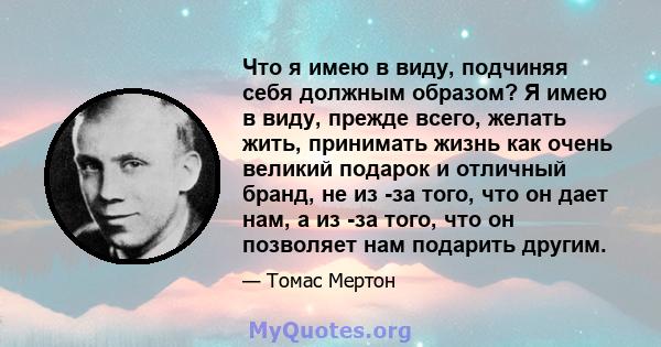 Что я имею в виду, подчиняя себя должным образом? Я имею в виду, прежде всего, желать жить, принимать жизнь как очень великий подарок и отличный бранд, не из -за того, что он дает нам, а из -за того, что он позволяет