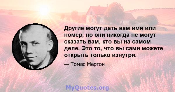 Другие могут дать вам имя или номер, но они никогда не могут сказать вам, кто вы на самом деле. Это то, что вы сами можете открыть только изнутри.