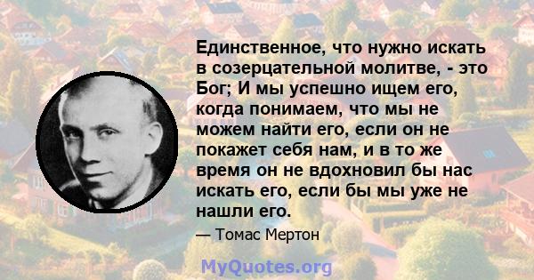 Единственное, что нужно искать в созерцательной молитве, - это Бог; И мы успешно ищем его, когда понимаем, что мы не можем найти его, если он не покажет себя нам, и в то же время он не вдохновил бы нас искать его, если