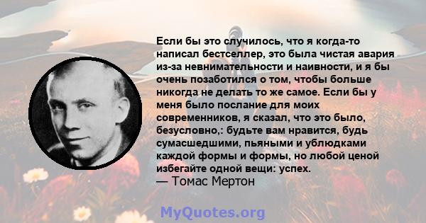 Если бы это случилось, что я когда-то написал бестселлер, это была чистая авария из-за невнимательности и наивности, и я бы очень позаботился о том, чтобы больше никогда не делать то же самое. Если бы у меня было