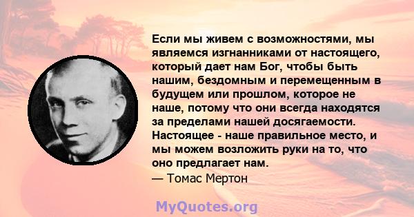 Если мы живем с возможностями, мы являемся изгнанниками от настоящего, который дает нам Бог, чтобы быть нашим, бездомным и перемещенным в будущем или прошлом, которое не наше, потому что они всегда находятся за