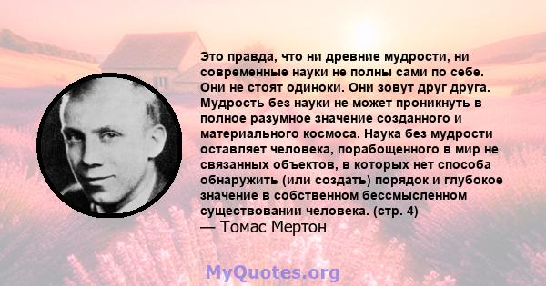 Это правда, что ни древние мудрости, ни современные науки не полны сами по себе. Они не стоят одиноки. Они зовут друг друга. Мудрость без науки не может проникнуть в полное разумное значение созданного и материального